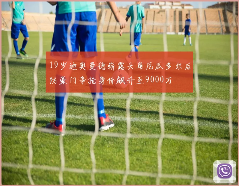19岁迪奥曼德崭露头角厄瓜多尔后防豪门争抢身价飙升至9000万