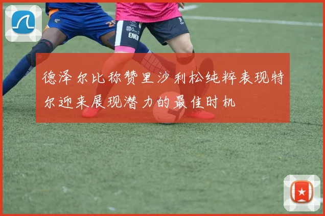德泽尔比称赞里沙利松纯粹表现特尔迎来展现潜力的最佳时机