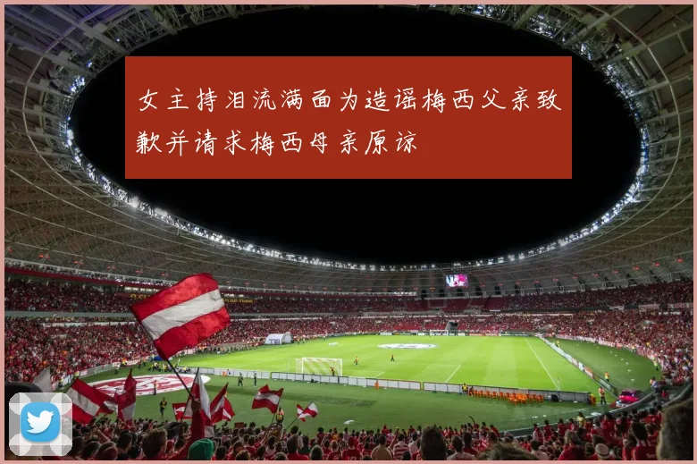 女主持泪流满面为造谣梅西父亲致歉并请求梅西母亲原谅