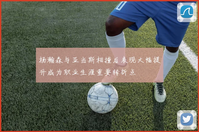 杨瀚森与亚当斯相撞后表现大幅提升成为职业生涯重要转折点