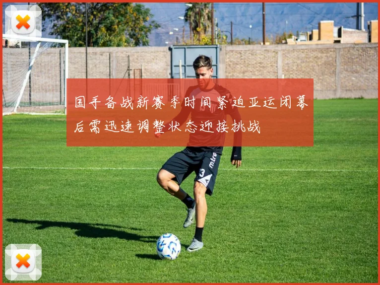 国手备战新赛季时间紧迫亚运闭幕后需迅速调整状态迎接挑战