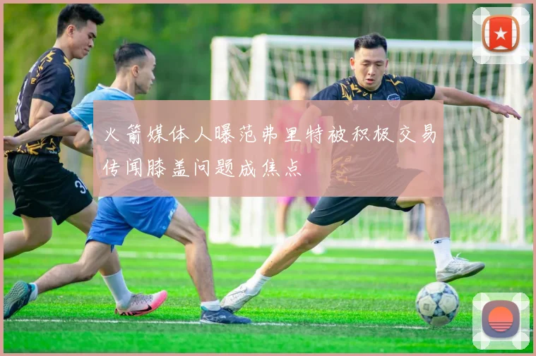 火箭媒体人曝范弗里特被积极交易传闻膝盖问题成焦点