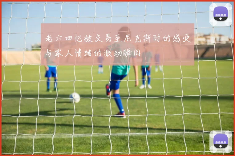 老六回忆被交易至尼克斯时的感受与家人情绪的激动瞬间