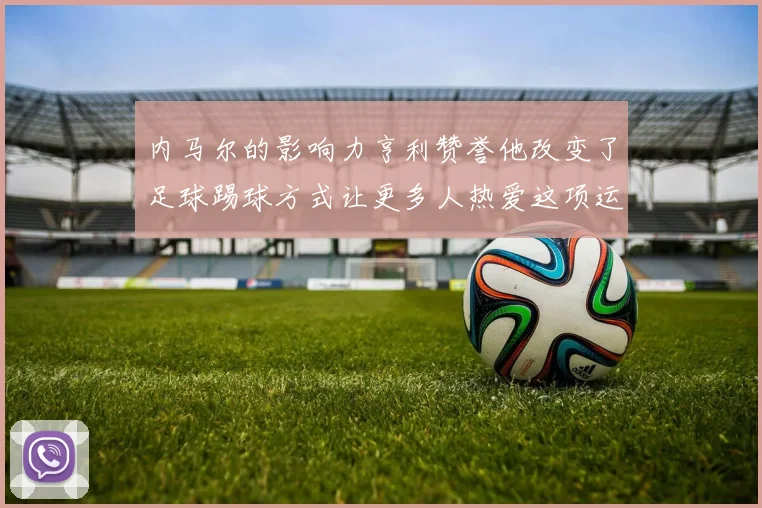 内马尔的影响力亨利赞誉他改变了足球踢球方式让更多人热爱这项运动