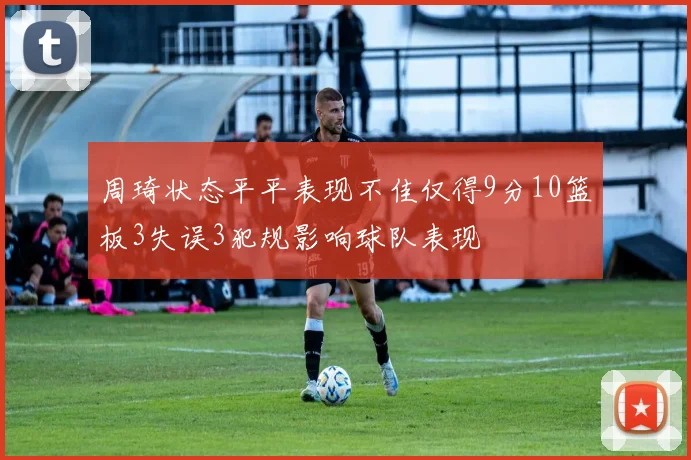 周琦状态平平表现不佳仅得9分10篮板3失误3犯规影响球队表现