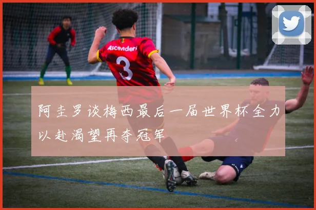 阿圭罗谈梅西最后一届世界杯全力以赴渴望再夺冠军
