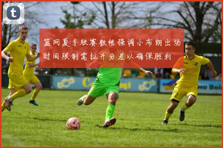 篮网夏季联赛教练强调小布朗出场时间限制需拉开分差以确保胜利