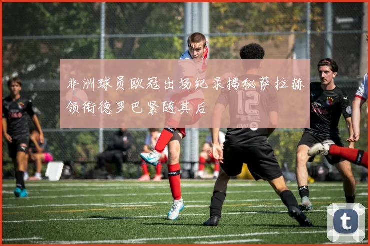 非洲球员欧冠出场纪录揭秘萨拉赫领衔德罗巴紧随其后