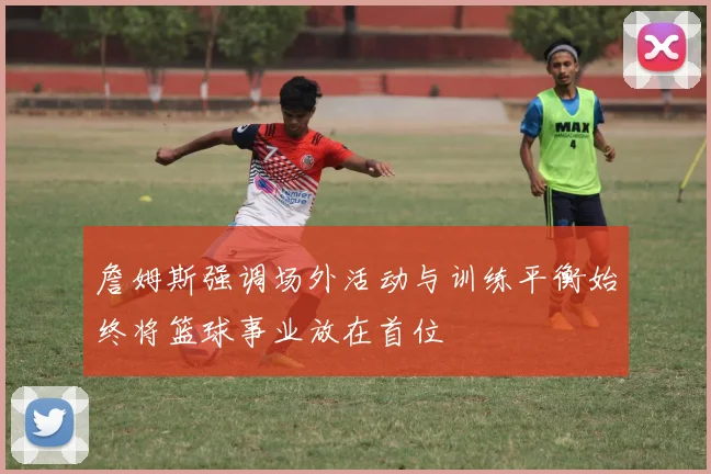 詹姆斯强调场外活动与训练平衡始终将篮球事业放在首位