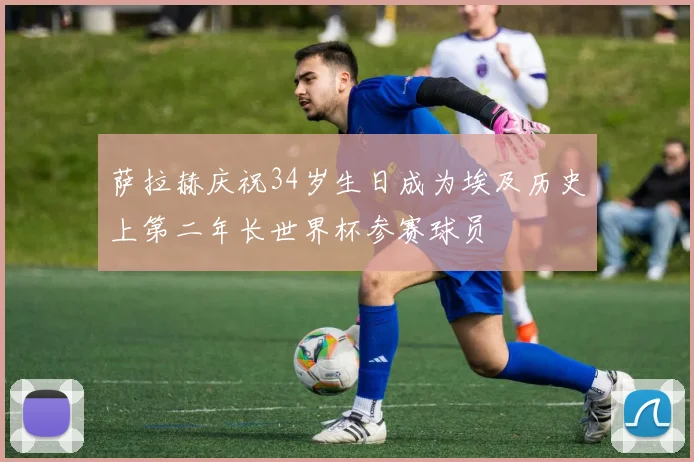 萨拉赫庆祝34岁生日成为埃及历史上第二年长世界杯参赛球员
