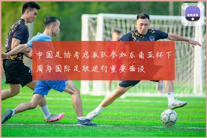 中国足协考虑派队参加东南亚杯下周与国际足联进行重要面谈