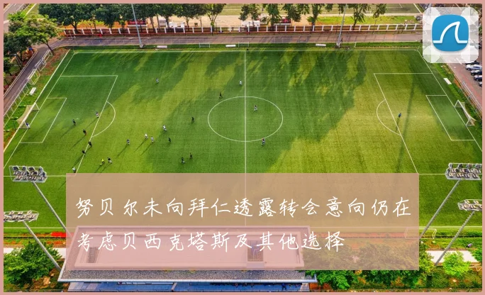 努贝尔未向拜仁透露转会意向仍在考虑贝西克塔斯及其他选择