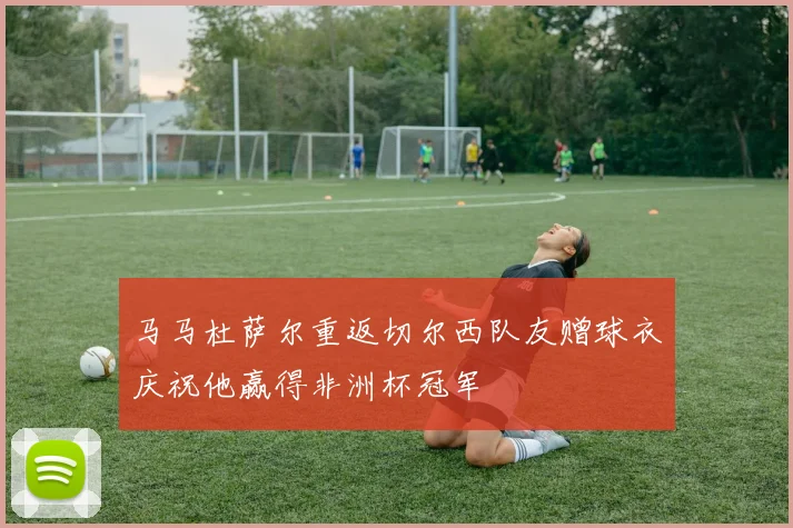 马马杜萨尔重返切尔西队友赠球衣庆祝他赢得非洲杯冠军