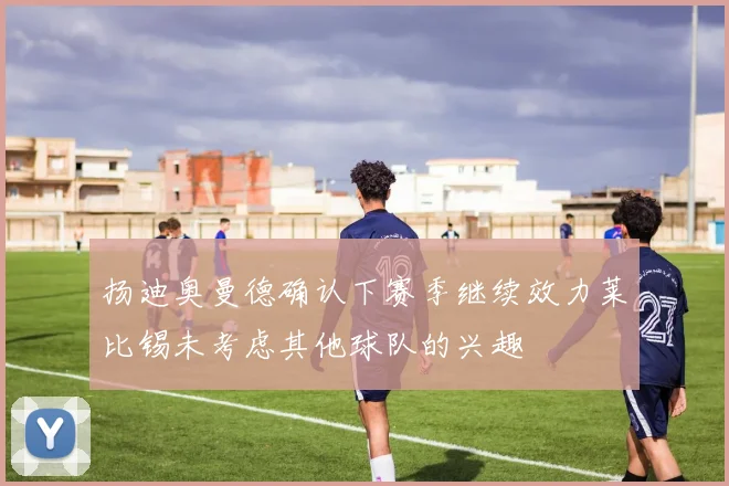 扬迪奥曼德确认下赛季继续效力莱比锡未考虑其他球队的兴趣