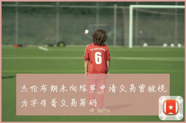 杰伦布朗未向绿军申请交易曾被视为字母哥交易筹码