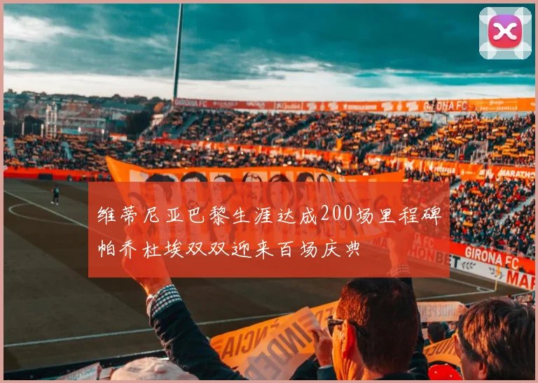 维蒂尼亚巴黎生涯达成200场里程碑帕乔杜埃双双迎来百场庆典