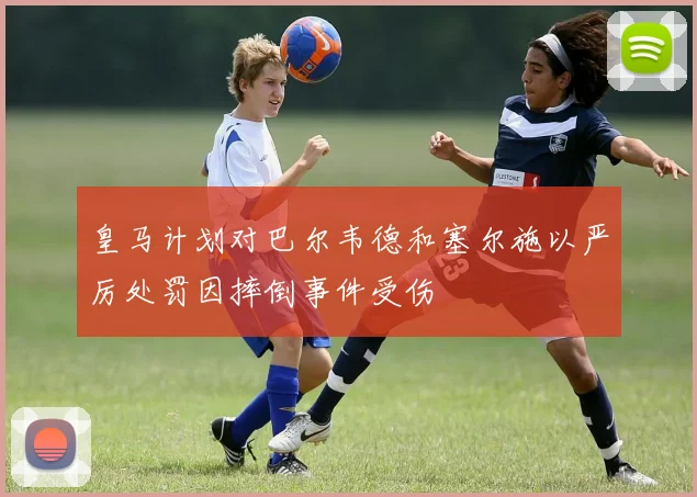 皇马计划对巴尔韦德和塞尔施以严厉处罚因摔倒事件受伤