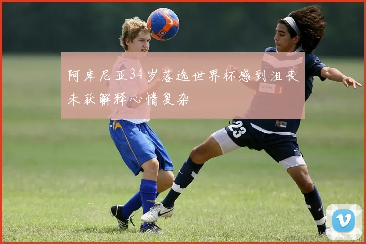 阿库尼亚34岁落选世界杯感到沮丧未获解释心情复杂