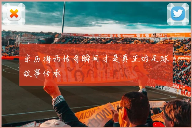 亲历梅西传奇瞬间才是真正的足球故事传承