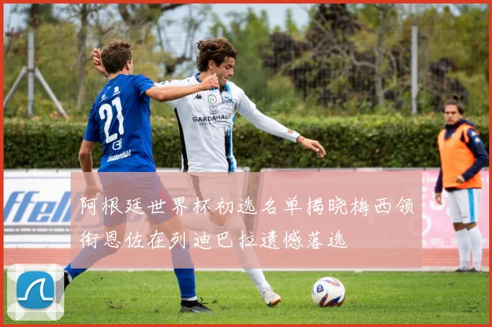 阿根廷世界杯初选名单揭晓梅西领衔恩佐在列迪巴拉遗憾落选