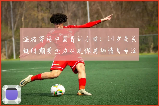 温格寄语中国青训小将：14岁是关键时期要全力以赴保持热情与专注