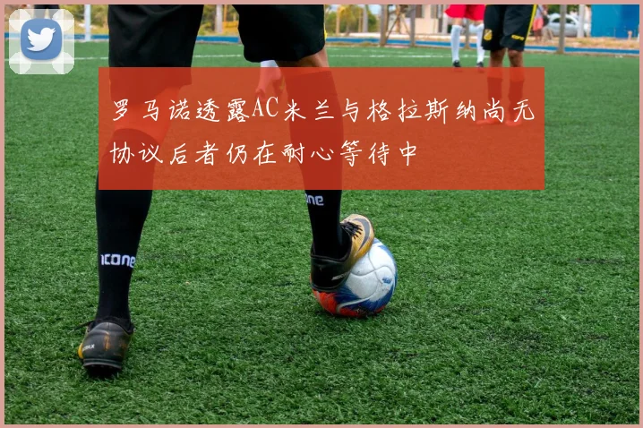 罗马诺透露AC米兰与格拉斯纳尚无协议后者仍在耐心等待中